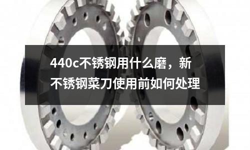 440c不銹鋼用什么磨，新不銹鋼菜刀使用前如何處理