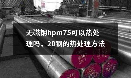 無磁鋼hpm75可以熱處理嗎，20鋼的熱處理方法