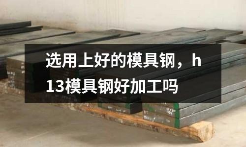選用上好的模具鋼,h13模具鋼好加工嗎