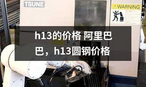 h13的價(jià)格 阿里巴巴，h13圓鋼價(jià)格