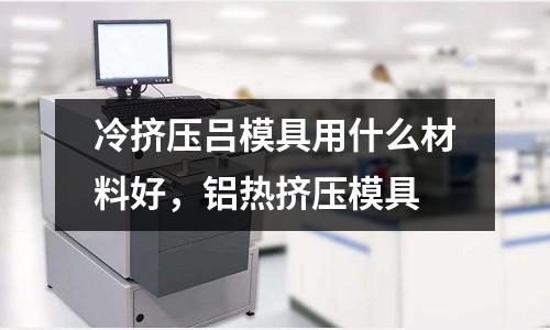 冷擠壓呂模具用什么材料好，鋁熱擠壓模具