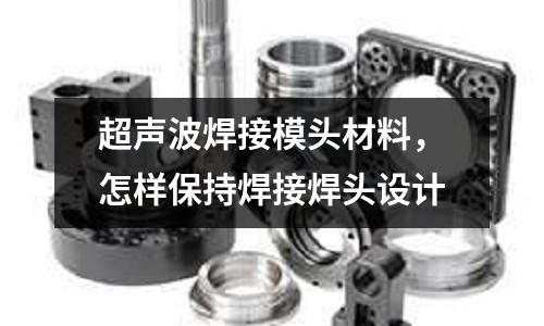 超聲波焊接模頭材料，怎樣保持焊接焊頭設計