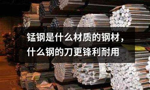 錳鋼是什么材質的鋼材,什么鋼的刀更鋒利耐用