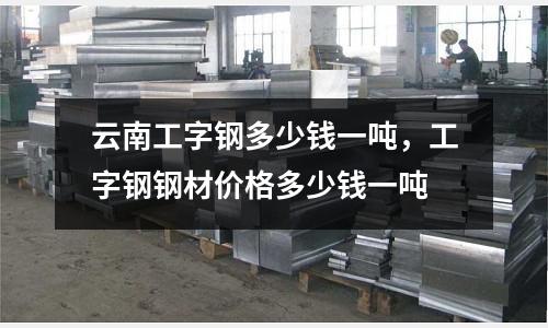 云南工字鋼多少錢一噸，工字鋼鋼材價格多少錢一噸