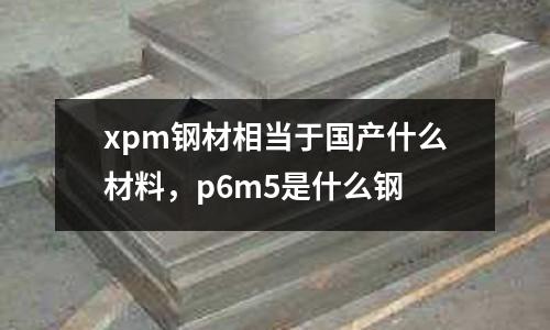 xpm鋼材相當于國產什么材料，p6m5是什么鋼