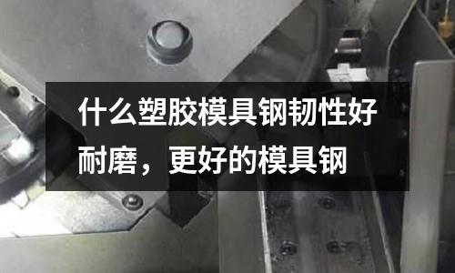 什么塑膠模具鋼韌性好耐磨,更好的模具鋼