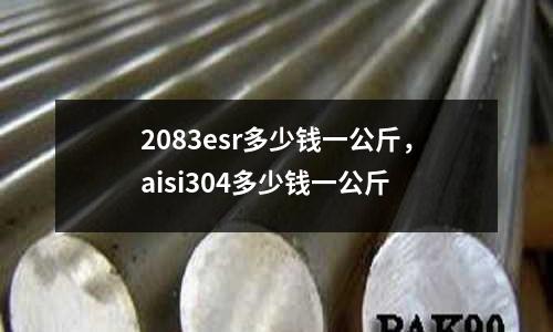 2083esr多少錢一公斤，aisi304多少錢一公斤