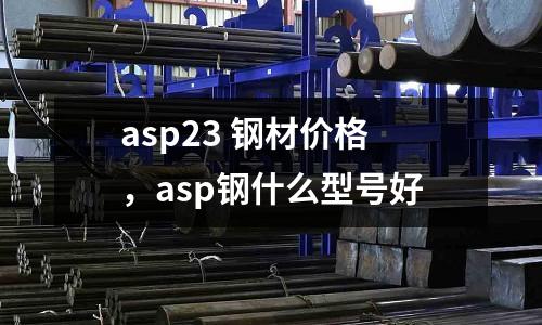 asp23 鋼材價格，asp鋼什么型號好