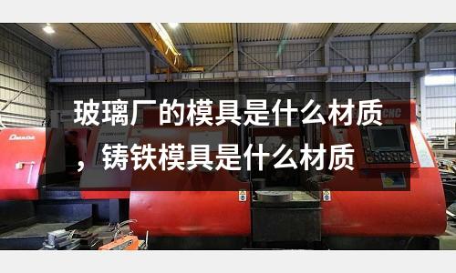 玻璃廠的模具是什么材質,鑄鐵模具是什么材質
