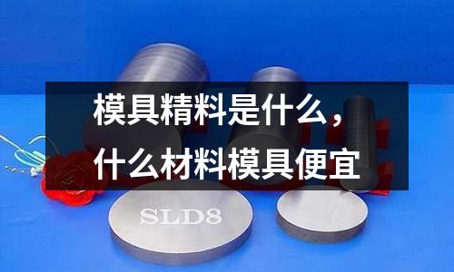 模具精料是什么,什么材料模具便宜