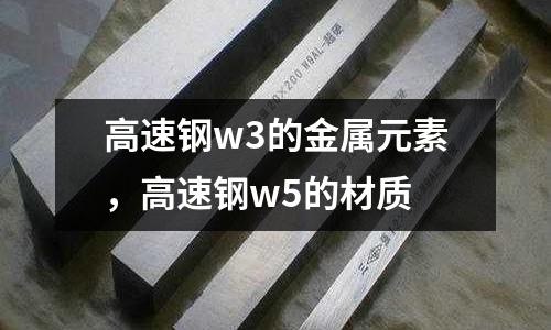 高速鋼w3的金屬元素，高速鋼w5的材質
