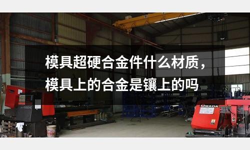 模具超硬合金件什么材質，模具上的合金是鑲上的嗎