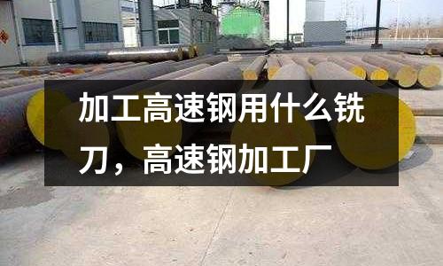 加工高速鋼用什么銑刀,高速鋼加工廠
