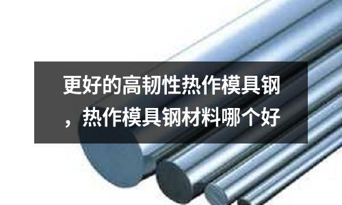 更好的高韌性熱作模具鋼，熱作模具鋼材料哪個好