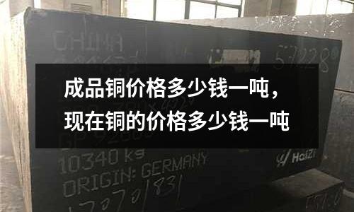 成品銅價格多少錢一噸，現在銅的價格多少錢一噸