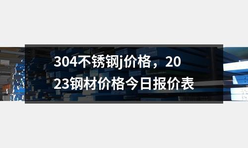304不銹鋼j價格，2023鋼材價格今日報價表
