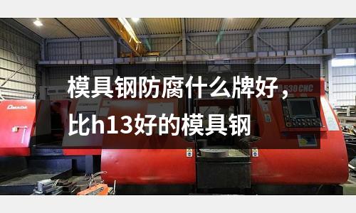 模具鋼防腐什么牌好，比h13好的模具鋼