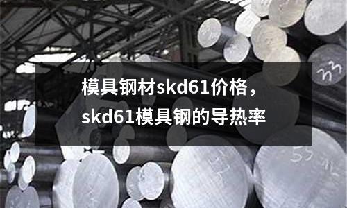 模具鋼材skd61價(jià)格，skd61模具鋼的導(dǎo)熱率