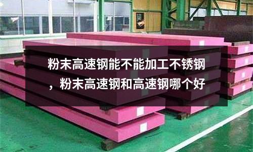粉末高速鋼能不能加工不銹鋼,粉末高速鋼和高速鋼哪個好