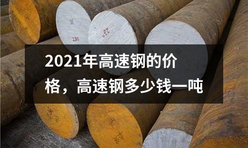 2021年高速鋼的價格，高速鋼多少錢一噸