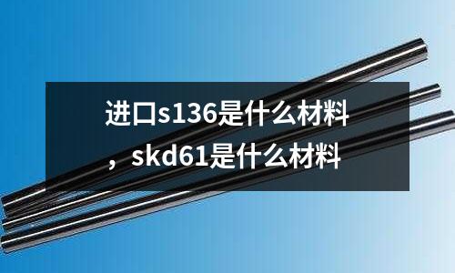 進口s136是什么材料，skd61是什么材料