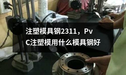 注塑模具鋼2311，PvC注塑模用什么模具鋼好