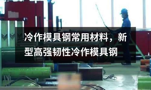 冷作模具鋼常用材料,新型高強韌性冷作模具鋼