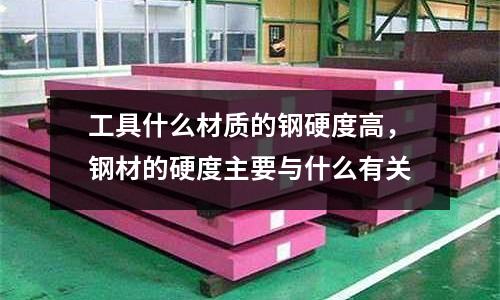 工具什么材質的鋼硬度高,鋼材的硬度主要與什么有關