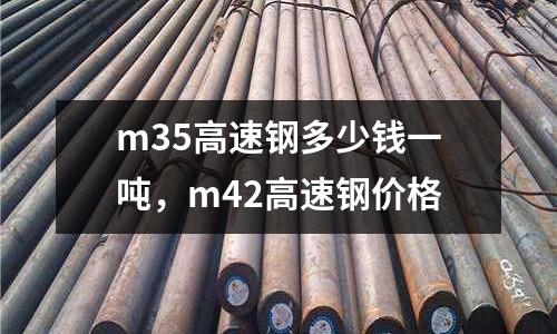 m35高速鋼多少錢一噸，m42高速鋼價格