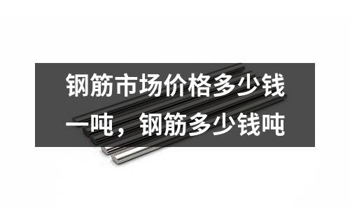 鋼筋市場(chǎng)價(jià)格多少錢一噸，鋼筋多少錢噸