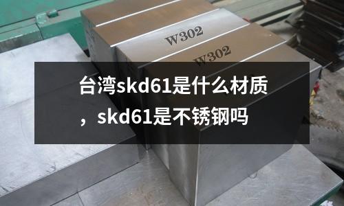 臺灣skd61是什么材質,skd61是不銹鋼嗎