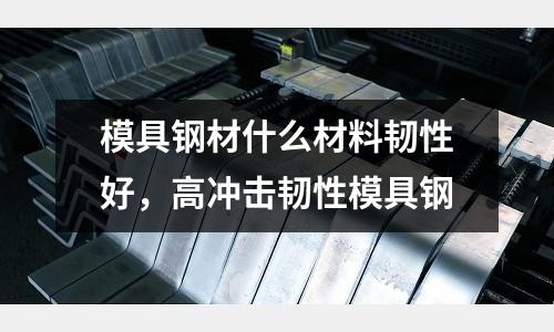 模具鋼材什么材料韌性好,高沖擊韌性模具鋼