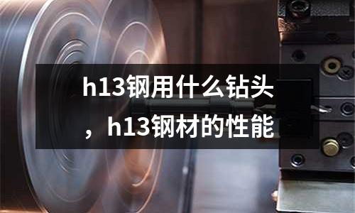 h13鋼用什么鉆頭，h13鋼材的性能