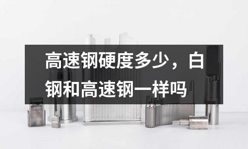 高速鋼硬度多少,白鋼和高速鋼一樣嗎