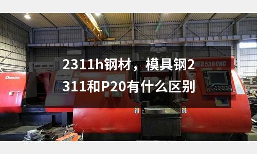 2311h鋼材,模具鋼2311和P20有什么區別