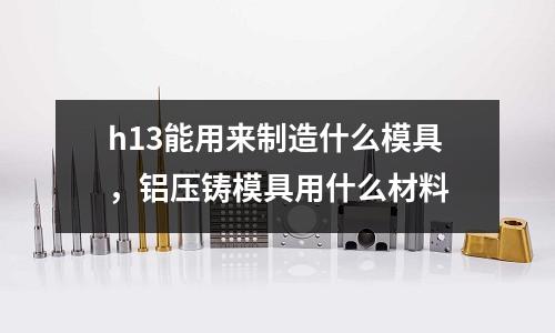 h13能用來制造什么模具，鋁壓鑄模具用什么材料