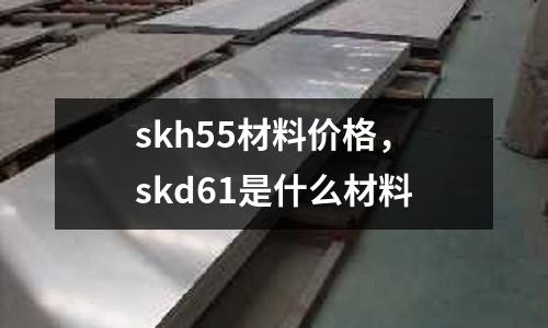 skh55材料價格，skd61是什么材料