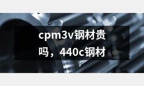 cpm3v鋼材貴嗎，440c鋼材