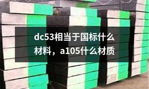 dc53相當(dāng)于國(guó)標(biāo)什么材料,a105什么材質(zhì)