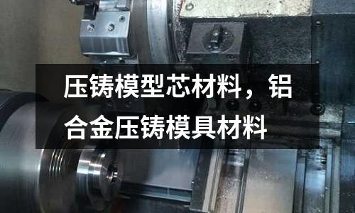 壓鑄模型芯材料,鋁合金壓鑄模具材料