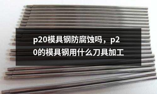 p20模具鋼防腐蝕嗎,p20的模具鋼用什么刀具加工