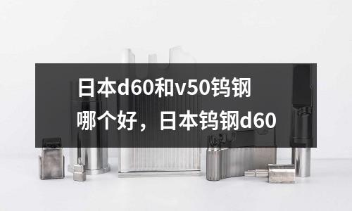 日本d60和v50鎢鋼哪個好,日本鎢鋼d60
