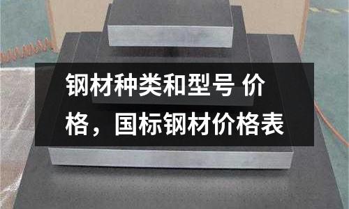 鋼材種類和型號 價格，國標鋼材價格表