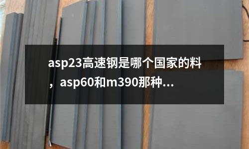 asp23高速鋼是哪個國家的料，asp60和m390那種鋼好