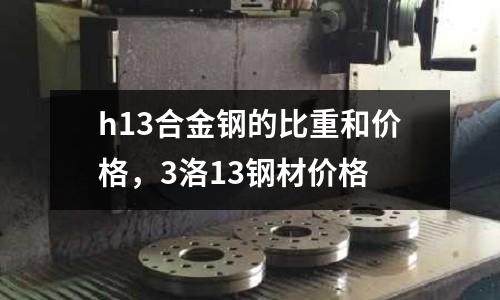 h13合金鋼的比重和價格，3洛13鋼材價格