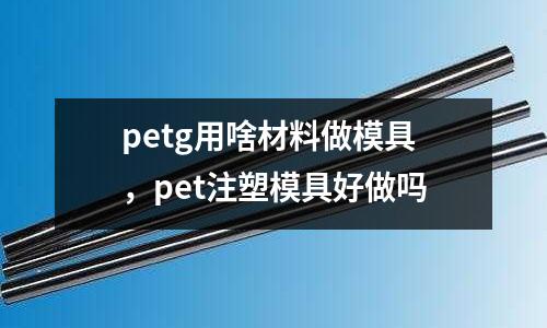 petg用啥材料做模具，pet注塑模具好做嗎