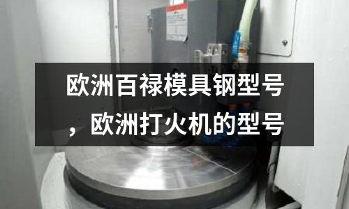 歐洲百祿模具鋼型號，歐洲打火機(jī)的型號