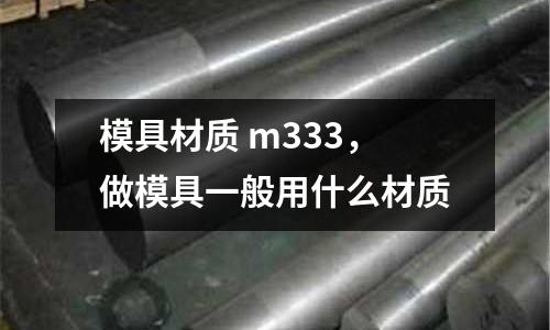 模具材質(zhì) m333，做模具一般用什么材質(zhì)