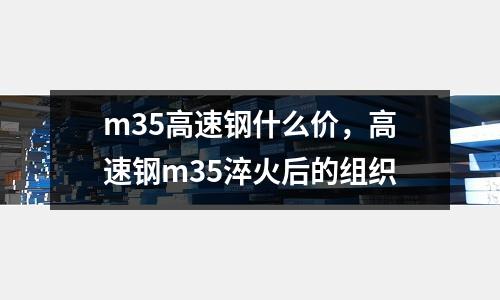 m35高速鋼什么價(jià)，高速鋼m35淬火后的組織