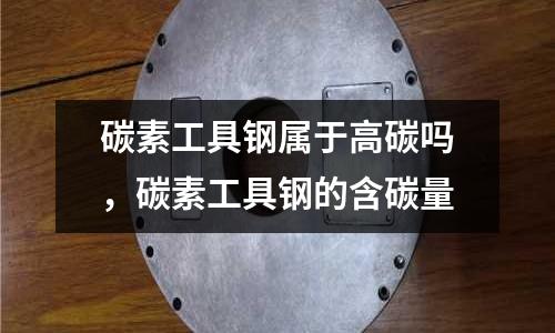 碳素工具鋼屬于高碳嗎，碳素工具鋼的含碳量